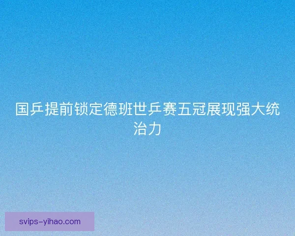 国乒提前锁定德班世乒赛五冠展现强大统治力