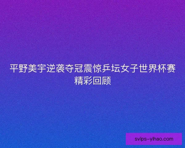 平野美宇逆袭夺冠震惊乒坛女子世界杯赛精彩回顾