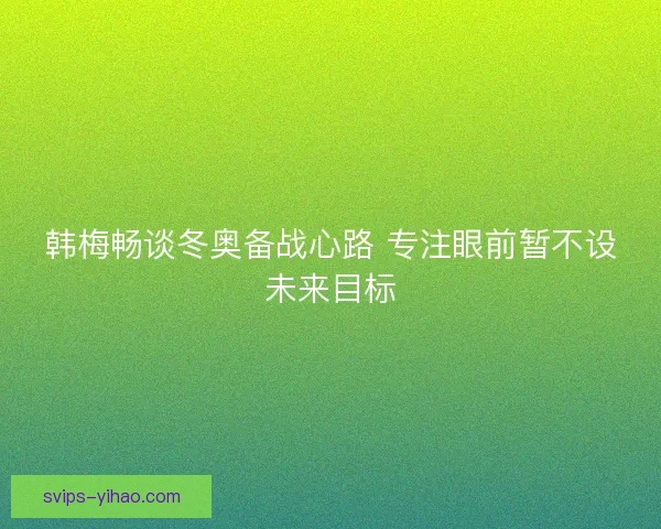 韩梅畅谈冬奥备战心路 专注眼前暂不设未来目标