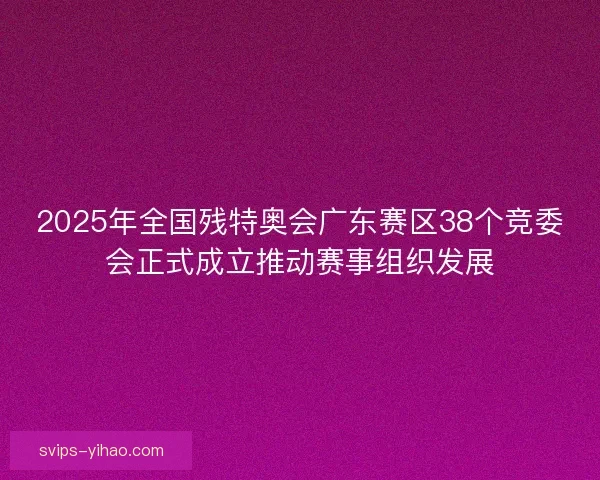 2025年全国残特奥会广东赛区38个竞委会正式成立推动赛事组织发展