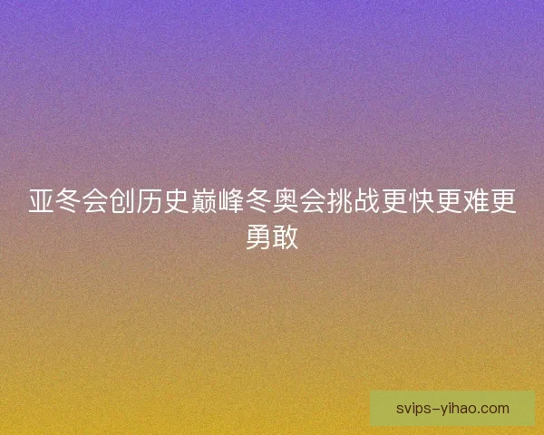 亚冬会创历史巅峰冬奥会挑战更快更难更勇敢