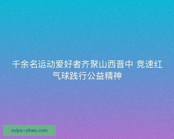 千余名运动爱好者齐聚山西晋中 竞速红气球践行公益精神